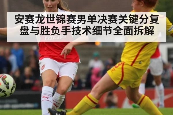 安赛龙世锦赛男单决赛关键分复盘与胜负手技术细节全面拆解